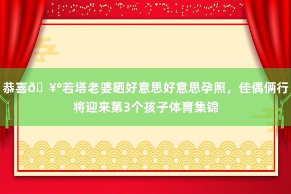 恭喜🥰若塔老婆晒好意思好意思孕照，佳偶俩行将迎来第3个孩子体育集锦