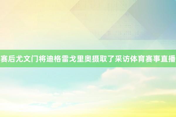 赛后尤文门将迪格雷戈里奥摄取了采访体育赛事直播