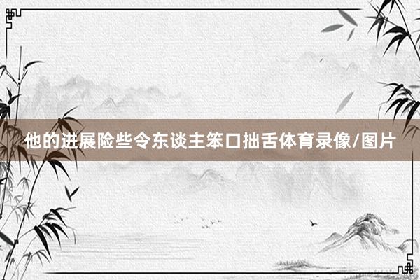他的进展险些令东谈主笨口拙舌体育录像/图片