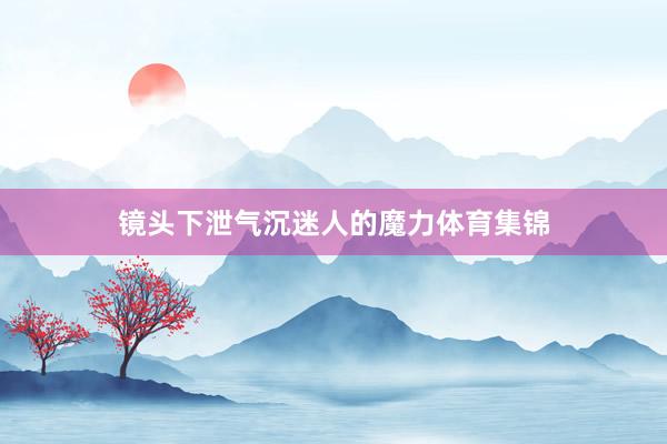 镜头下泄气沉迷人的魔力体育集锦