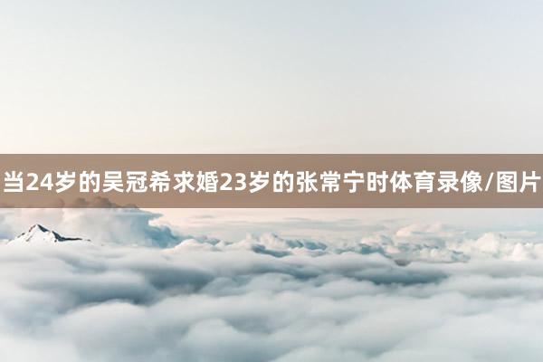 当24岁的吴冠希求婚23岁的张常宁时体育录像/图片