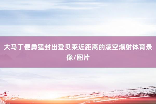 大马丁便勇猛封出登贝莱近距离的凌空爆射体育录像/图片