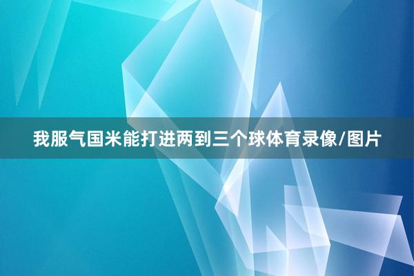 我服气国米能打进两到三个球体育录像/图片