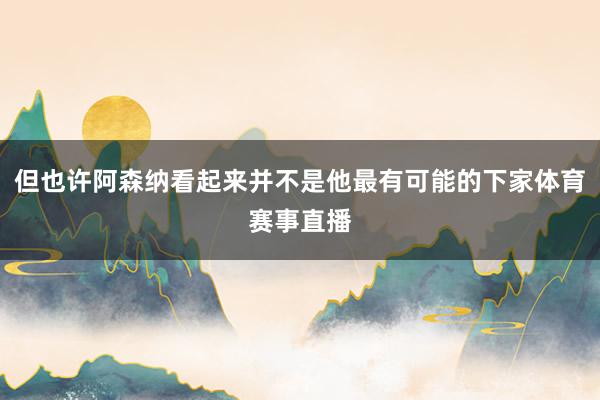 但也许阿森纳看起来并不是他最有可能的下家体育赛事直播