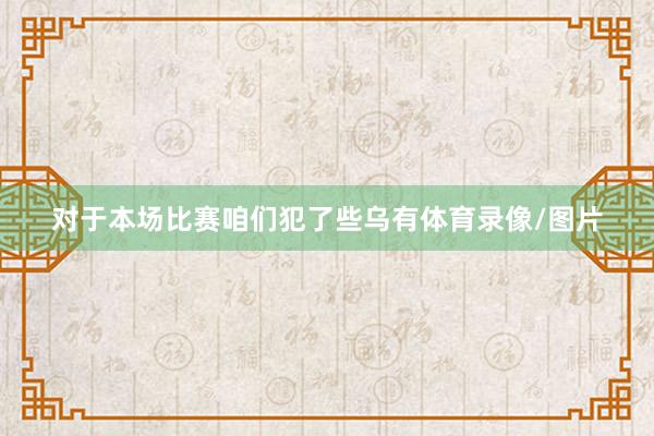 对于本场比赛 咱们犯了些乌有体育录像/图片
