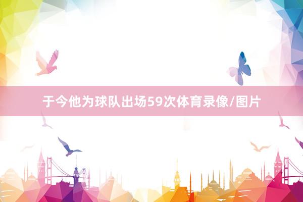 于今他为球队出场59次体育录像/图片