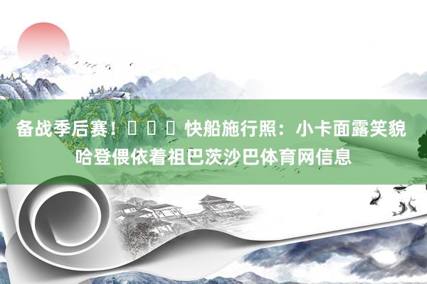 备战季后赛！​​​快船施行照：小卡面露笑貌 哈登偎依着祖巴茨沙巴体育网信息