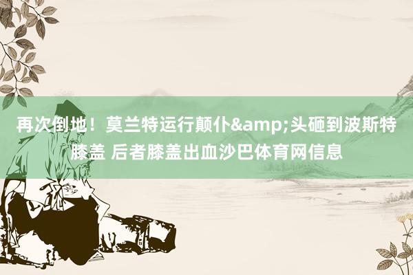 再次倒地！莫兰特运行颠仆&头砸到波斯特膝盖 后者膝盖出血沙巴体育网信息