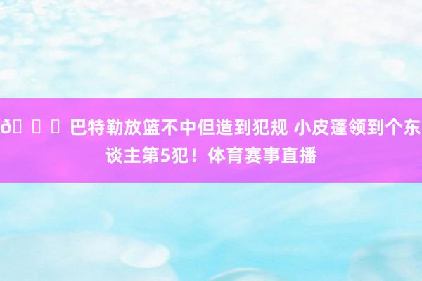 👀巴特勒放篮不中但造到犯规 小皮蓬领到个东谈主第5犯！体育赛事直播