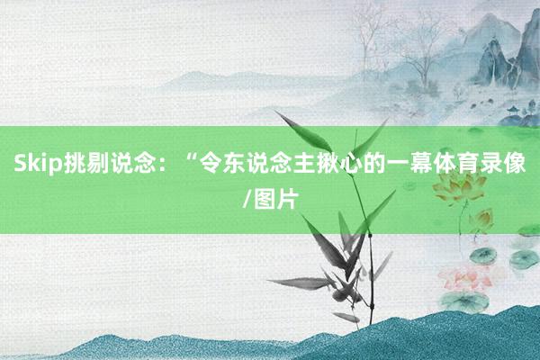 Skip挑剔说念：“令东说念主揪心的一幕体育录像/图片
