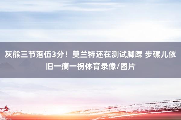 灰熊三节落伍3分！莫兰特还在测试脚踝 步碾儿依旧一瘸一拐体育录像/图片