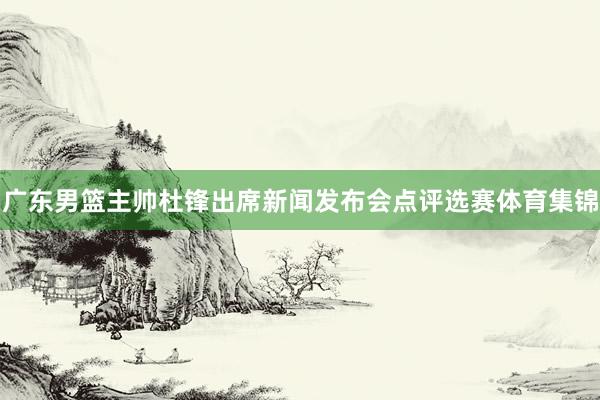 广东男篮主帅杜锋出席新闻发布会点评选赛体育集锦