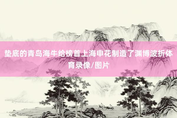 垫底的青岛海牛给榜首上海申花制造了渊博波折体育录像/图片