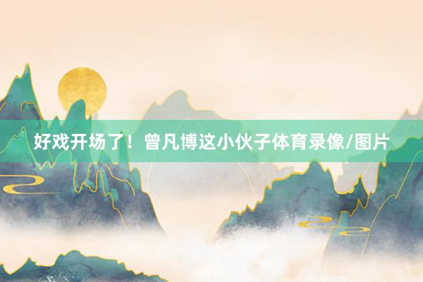 好戏开场了！曾凡博这小伙子体育录像/图片