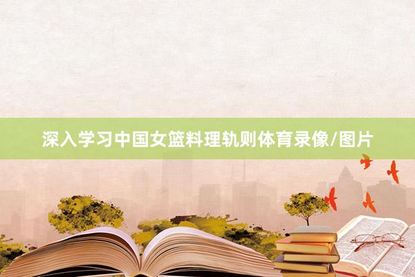 深入学习中国女篮料理轨则体育录像/图片