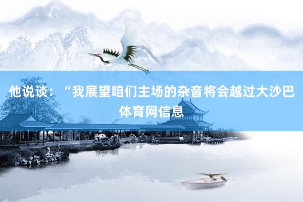 他说谈：“我展望咱们主场的杂音将会越过大沙巴体育网信息