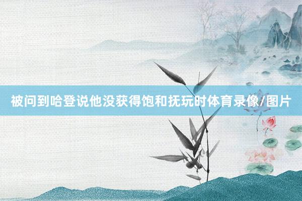 被问到哈登说他没获得饱和抚玩时体育录像/图片