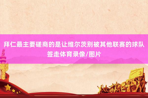 拜仁最主要磋商的是让维尔茨别被其他联赛的球队签走体育录像/图片