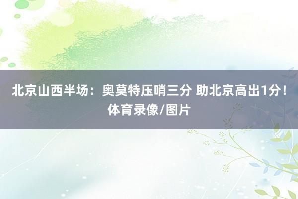 北京山西半场：奥莫特压哨三分 助北京高出1分！体育录像/图片