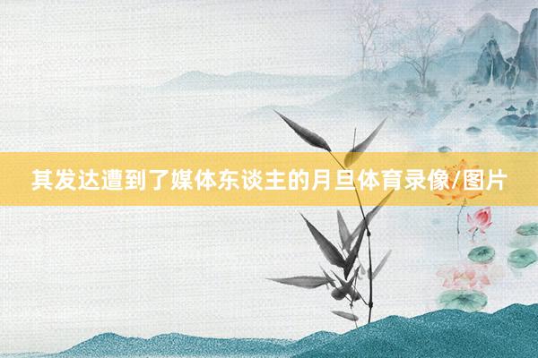 其发达遭到了媒体东谈主的月旦体育录像/图片