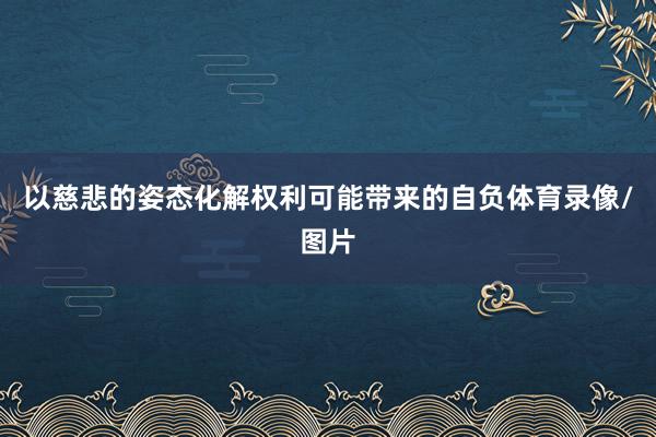 以慈悲的姿态化解权利可能带来的自负体育录像/图片