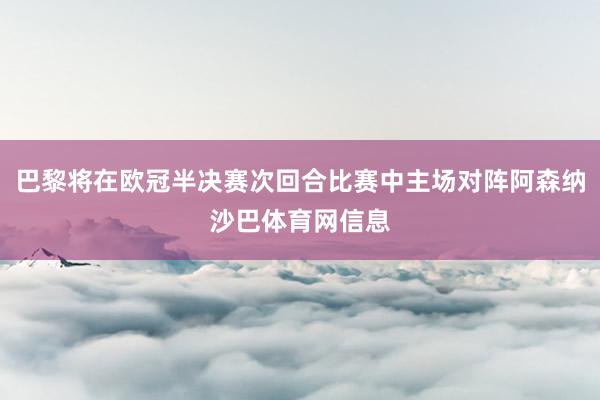 巴黎将在欧冠半决赛次回合比赛中主场对阵阿森纳沙巴体育网信息