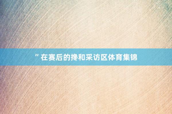 ”在赛后的搀和采访区体育集锦