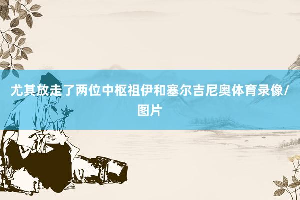 尤其放走了两位中枢祖伊和塞尔吉尼奥体育录像/图片