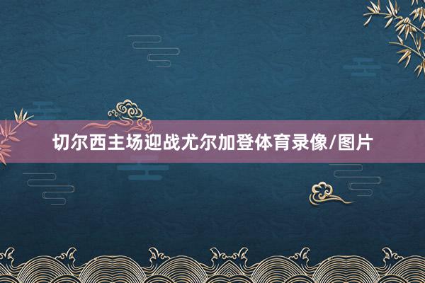切尔西主场迎战尤尔加登体育录像/图片