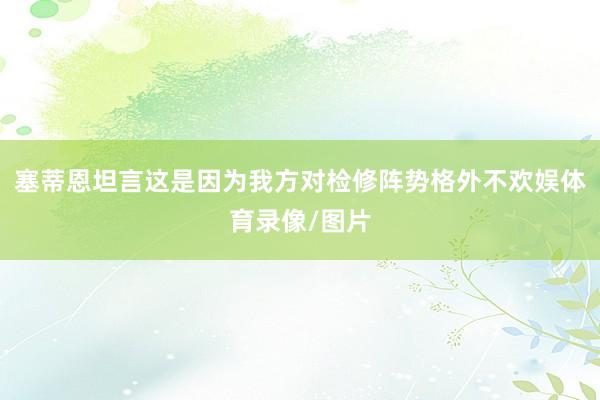 塞蒂恩坦言这是因为我方对检修阵势格外不欢娱体育录像/图片