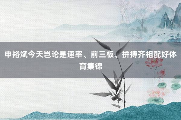 申裕斌今天岂论是速率、前三板、拼搏齐相配好体育集锦