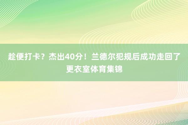 趁便打卡？杰出40分！兰德尔犯规后成功走回了更衣室体育集锦