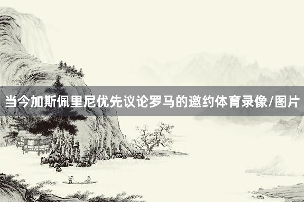 当今加斯佩里尼优先议论罗马的邀约体育录像/图片