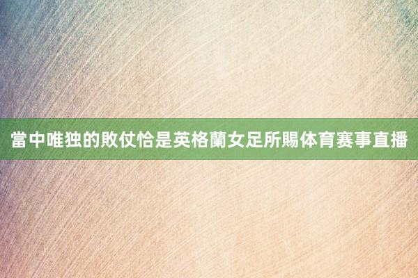 當中唯独的敗仗恰是英格蘭女足所賜体育赛事直播