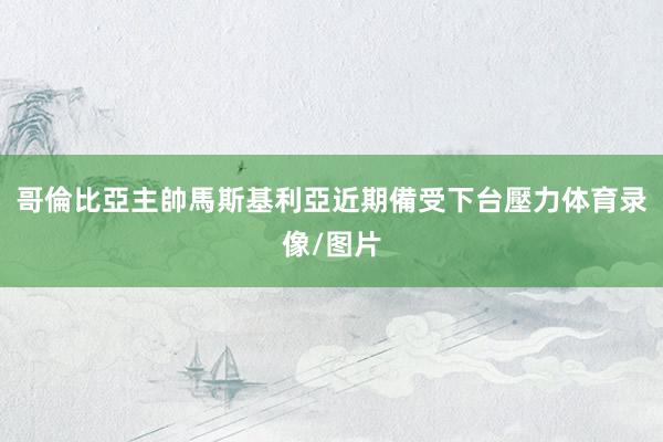 哥倫比亞主帥馬斯基利亞近期備受下台壓力体育录像/图片