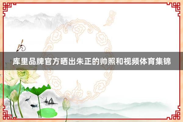 库里品牌官方晒出朱正的帅照和视频体育集锦
