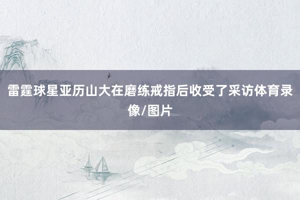 雷霆球星亚历山大在磨练戒指后收受了采访体育录像/图片