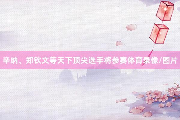 辛纳、郑钦文等天下顶尖选手将参赛体育录像/图片