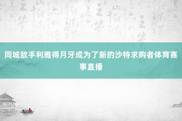 同城敌手利雅得月牙成为了新的沙特求购者体育赛事直播