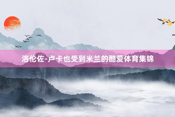 洛伦佐-卢卡也受到米兰的酷爱体育集锦