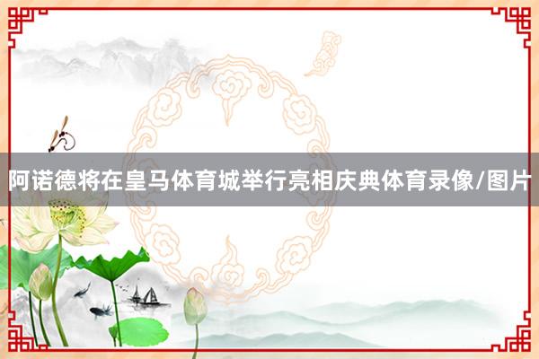 阿诺德将在皇马体育城举行亮相庆典体育录像/图片