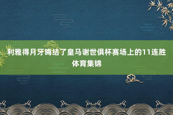 利雅得月牙晦结了皇马谢世俱杯赛场上的11连胜体育集锦
