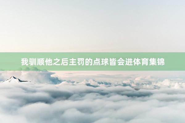 我驯顺他之后主罚的点球皆会进体育集锦