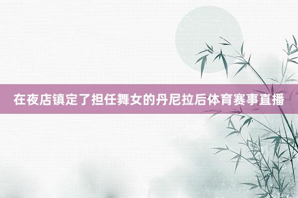 在夜店镇定了担任舞女的丹尼拉后体育赛事直播