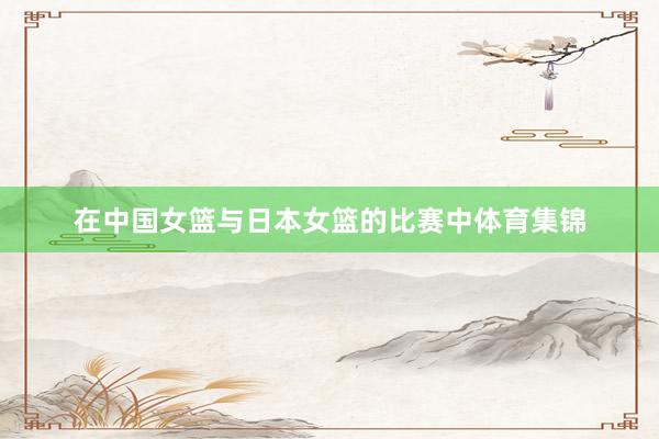 在中国女篮与日本女篮的比赛中体育集锦