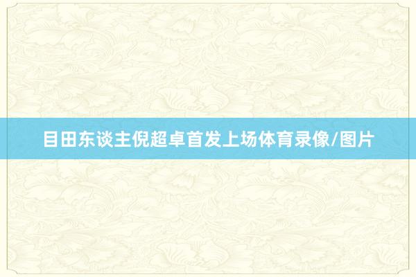 目田东谈主倪超卓首发上场体育录像/图片