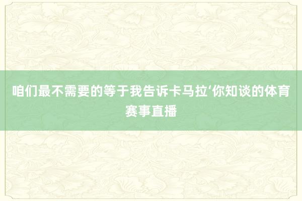 咱们最不需要的等于我告诉卡马拉‘你知谈的体育赛事直播