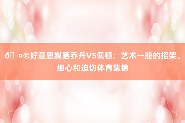 🤩好意思媒晒乔丹VS佩顿：艺术一般的招架、细心和迫切体育集锦