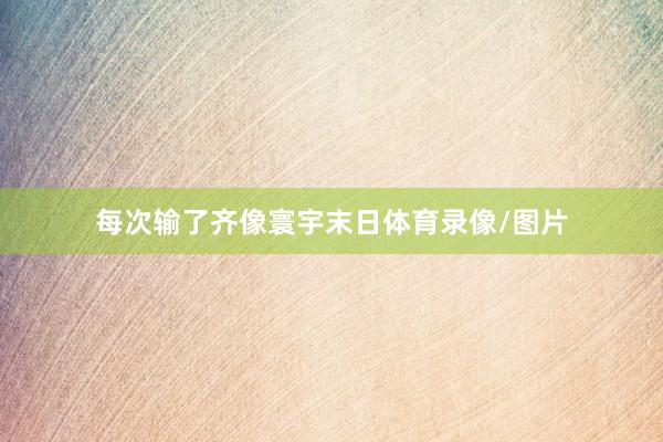每次输了齐像寰宇末日体育录像/图片
