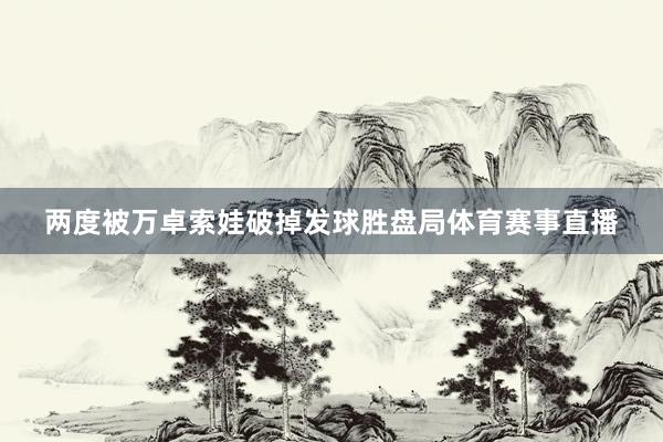 两度被万卓索娃破掉发球胜盘局体育赛事直播